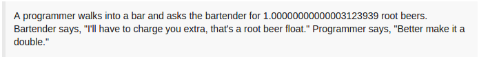 A programmer walks into a bar and asks the bartender for 1.00000000000003123939 root beers. Bartender says, "I'll have to charge you extra, that's a root beer float." Programmer says, "Better make it a double."